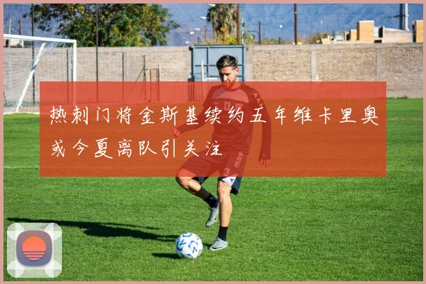 热刺门将金斯基续约五年维卡里奥或今夏离队引关注