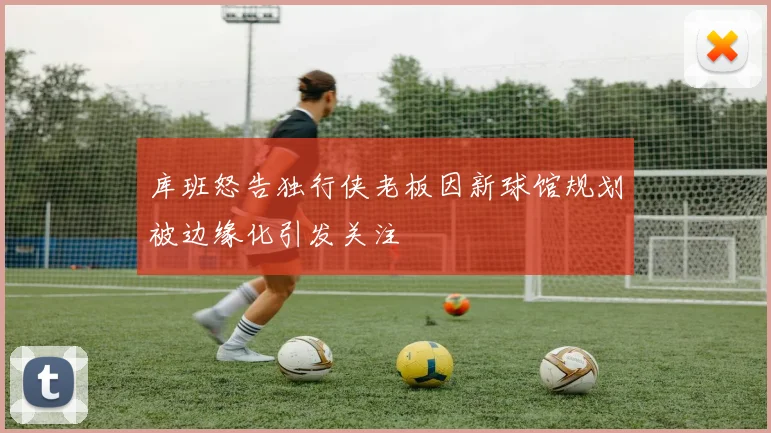 库班怒告独行侠老板因新球馆规划被边缘化引发关注