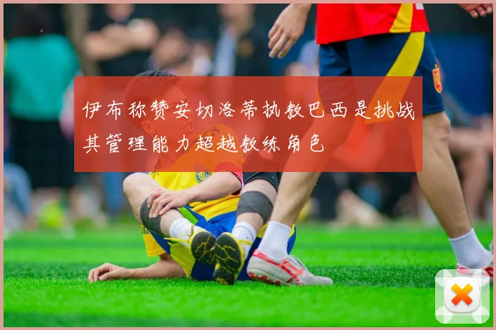 伊布称赞安切洛蒂执教巴西是挑战其管理能力超越教练角色
