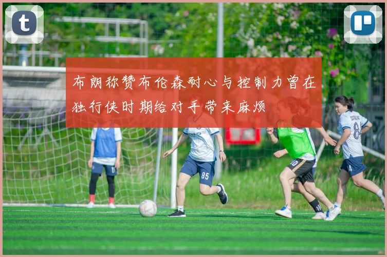 布朗称赞布伦森耐心与控制力曾在独行侠时期给对手带来麻烦