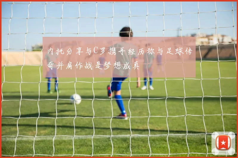 内托分享与C罗携手经历称与足球传奇并肩作战是梦想成真
