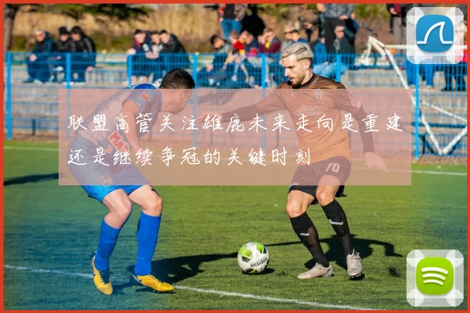 联盟高管关注雄鹿未来走向是重建还是继续争冠的关键时刻