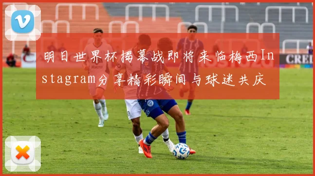 明日世界杯揭幕战即将来临梅西Instagram分享精彩瞬间与球迷共庆