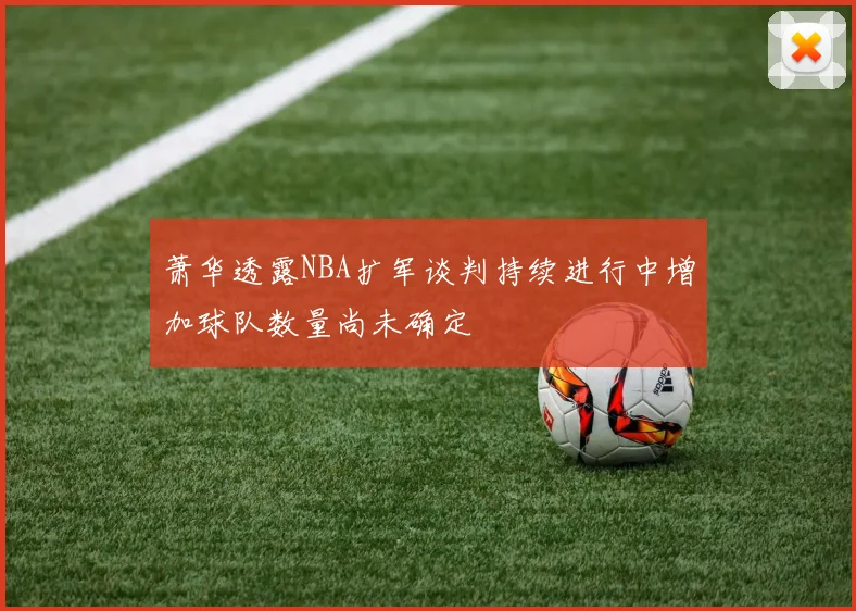 萧华透露NBA扩军谈判持续进行中增加球队数量尚未确定