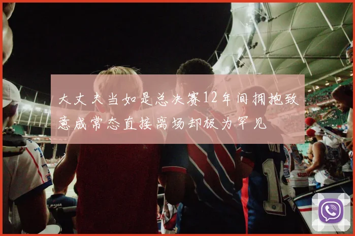 大丈夫当如是总决赛12年间拥抱致意成常态直接离场却极为罕见