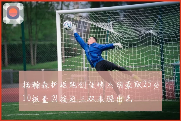 杨瀚森折返跑创佳绩杰明豪取25分10板奎因接近三双表现出色