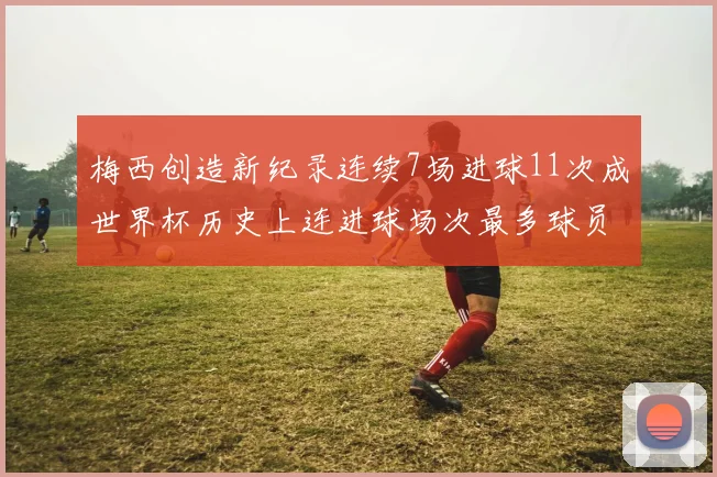 梅西创造新纪录连续7场进球11次成世界杯历史上连进球场次最多球员