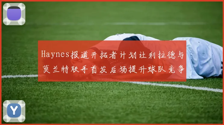 Haynes报道开拓者计划让利拉德与莫兰特联手首发后场提升球队竞争力