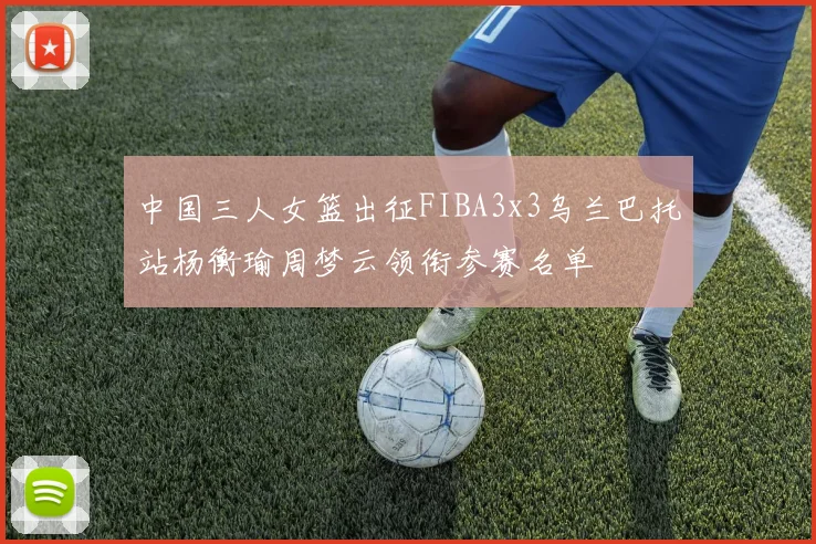 中国三人女篮出征FIBA3x3乌兰巴托站杨衡瑜周梦云领衔参赛名单