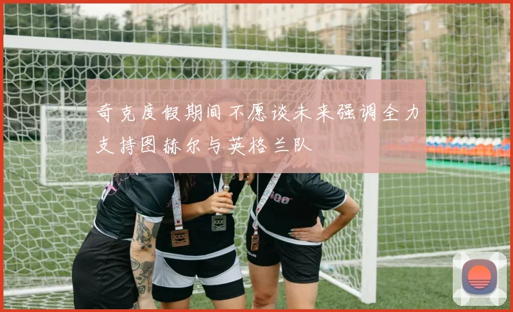 奇克度假期间不愿谈未来强调全力支持图赫尔与英格兰队