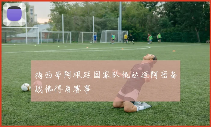 梅西率阿根廷国家队抵达迈阿密备战佛得角赛事