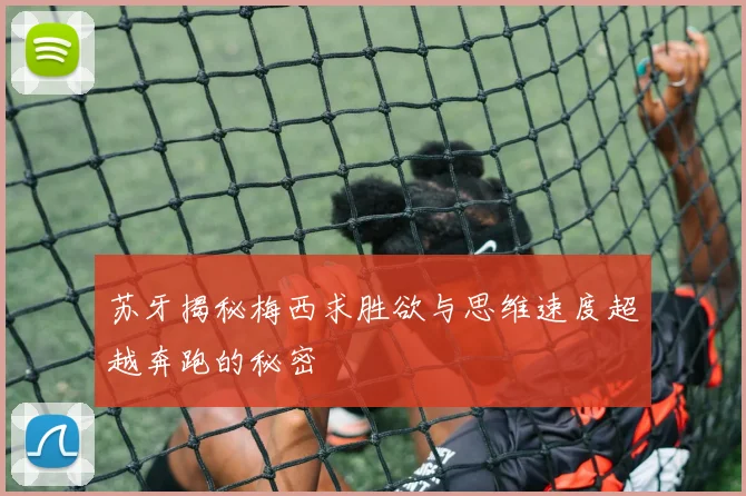苏牙揭秘梅西求胜欲与思维速度超越奔跑的秘密