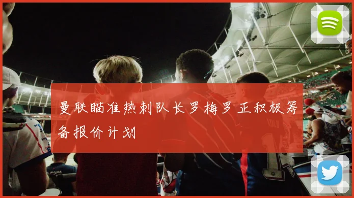 曼联瞄准热刺队长罗梅罗正积极筹备报价计划