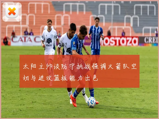 太阳主帅谈防守挑战强调火箭队空切与进攻篮板能力出色